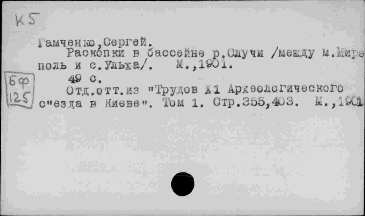 ﻿Гамченко,Сергей.
Раскопки в бассейне р.Случи /мекду и.Мира ноль и с.Ульха/. М.,19О1.
4^ С.
Отд.отт.из ’»Трудов л1 Археологического сезда в г(иеве'’. Том 1. Стр.335,403.